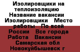 Изолировщики на теплоизоляцию › Название вакансии ­ Изолировщики › Место работы ­ По всей России - Все города Работа » Вакансии   . Самарская обл.,Новокуйбышевск г.